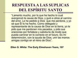 RESPUESTAA LAS SUPLICAS
DEL ESPÍRITU SANTO
“Lamento mucho, por lo que he hecho lo cual
avergonzó la causa de Dios, y guió a otros al camino
del error. Le he pedido a Dios que me perdone, y yo
sé que Él lo ha hecho. Como delegado y
representante de la causa de Dios en la tierra, yo le
pido que me perdonen mis pecados, y pido sus
oraciones por fortaleza y sabiduría de modo que
pueda caminar en lo correcto en el futuro. Es mi
determinciòn, con la ayuda de Dios, unir las manos
amigas contigo en el reino de Dios”.
Ellen G. White: The Early Elmshaven Years, 107
 