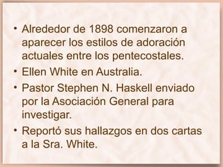 • Alrededor de 1898 comenzaron a
aparecer los estilos de adoración
actuales entre los pentecostales.
• Ellen White en Australia.
• Pastor Stephen N. Haskell enviado
por la Asociación General para
investigar.
• Reportó sus hallazgos en dos cartas
a la Sra. White.
 