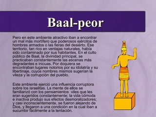 Baal-peorBaal-peor
Pero en este ambiente atractivo iban a encontrar
un mal más mortífero que poderosos ejércitos de
hombres armados o las fieras del desierto. Ese
territorio, tan rico en ventajas naturales, había
sido contaminado por sus habitantes. En el culto
público de Baal, la divinidad principal, se
practicaban constantemente las escenas más
degradantes e inicuas. Por doquiera se
encontraban lugares notorios por su idolatría y su
libertinaje, cuyos nombres mismos sugerían la
vileza y la corrupción del pueblo.
Este ambiente ejerció una influencia corruptora
sobre los israelitas. La mente de ellos se
familiarizó con los pensamientos viles que les
eran sugeridos constantemente; la vida cómoda
e inactiva produjo sus efectos desmoralizadores;
y casi inconscientemente, se fueron alejando de
Dios, y llegaron a una condición en la cual iban a
sucumbir fácilmente a la tentación.
 
