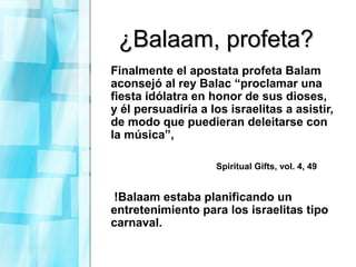 ¿Balaam, profeta?¿Balaam, profeta?
Finalmente el apostata profeta Balam
aconsejó al rey Balac “proclamar una
fiesta idólatra en honor de sus dioses,
y él persuadiría a los israelitas a asistir,
de modo que puedieran deleitarse con
la música”,
Spiritual Gifts, vol. 4, 49
!Balaam estaba planificando un
entretenimiento para los israelitas tipo
carnaval.
 