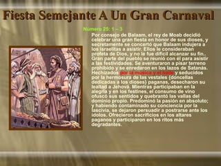 Fiesta Semejante A Un Gran CarnavalFiesta Semejante A Un Gran Carnaval
Número 25: 1 – 3
Por consejo de Balaam, el rey de Moab decidió
celebrar una gran fiesta en honor de sus dioses, y
secretamente se concertó que Balaam indujera a
los israelitas a asistir. Ellos le consideraban
profeta de Dios, y no le fue difícil alcanzar su fin..
Gran parte del pueblo se reunió con él para asistir
a las festividades. Se aventuraron a pisar terreno
prohibido y se enredaron en los lazos de Satanás.
Hechizados por la música y el baile y seducidos
por la hermosura de las vestales {doncellas
dedicadas a los dioses} paganas, desecharon su
lealtad a Jehová. Mientras participaban en la
alegría y en los festines, el consumo de vino
ofuscó sus sentidos y quebrantó las vallas del
dominio propio. Predominó la pasión en absoluto;
y habiendo contaminado su conciencia por la
lascivia, se dejaron persuadir a postrarse ante los
ídolos. Ofrecieron sacrificios en los altares
paganos y participaron en los ritos más
degradantes.
 