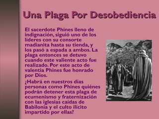 Una Plaga Por DesobedienciaUna Plaga Por Desobediencia
El sacerdote Phines lleno de
indignación, siguió uno de los
líderes con su consorte
madianita hasta su tienda, y
los pasó a espada a ambos. La
plaga entonces se detuvo
cuando este valiente acto fue
realizado. Por este acto de
valentía Phines fue honrado
por Dios.
¿Habrá en nuestros días
personas como Phines quiénes
podrán detener esta plaga de
ecumenismo y fraternización
con las iglesias caídas de
Babilonia y el culto ilícito
impartido por ellas?
 