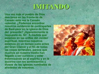 IMITANDOIMITANDO
Una vez más el pueblo de Dios
descansa en las fronteras de
Canaán esta vez la Canaán
celestial. ¿Podemos encontrar
nosotros evidencia de contrapartes
de Baal-peor en la iglesia de Dios
del presente? ¡Aparentemente la
respuesta es, Sí! A medida que
estamos en las orillas del Jordán
espiritual, mientras nosotros
estamos en un tiempo justo antes
del Gran Clamor y el fin de todas
las cosas terrenales, parece que
muchos en nuestro medio han
llegado a ser curiosos y estar
fraternizando en el espíritu y en la
doctrina con los sentimientos y
dioses de las iglesias nominales de
alrededor de nosotros.
 