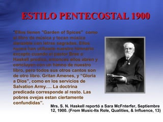 ESTILO PENTECOSTAL 1900ESTILO PENTECOSTAL 1900
“Ellos tienen "Garden of Spices" como
el libro de música y tocan música
danzable con letras sagradas. Ellos
nunca han utilizado nuestro himnario
excepto cuando el pastor Bree o
Haskell predica, entonces ellos abren y
concluyen con un himno de nuestro
libro, pero todos sus otros cantos son
de otro libro. Gritan Amenes, y “Gloria
a Dios”, como en los servicios de
Salvation Army…. La doctrina
predicada corresponde al resto. Las
pobres ovejas estan ciertamente
confundidas”.
Mrs. S. N. Haskell reportó a Sara McFnterfer, Septiembre
12, 1900. (From Music-Its Role, Qualities, & Influence, 13)
 
