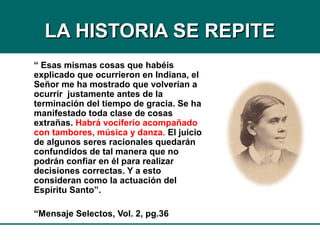 LA HISTORIA SE REPITELA HISTORIA SE REPITE
“ Esas mismas cosas que habéis
explicado que ocurrieron en Indiana, el
Señor me ha mostrado que volverían a
ocurrir justamente antes de la
terminación del tiempo de gracia. Se ha
manifestado toda clase de cosas
extrañas. Habrá vociferío acompañado
con tambores, música y danza. El juicio
de algunos seres racionales quedarán
confundidos de tal manera que no
podrán confiar en él para realizar
decisiones correctas. Y a esto
consideran como la actuación del
Espíritu Santo”.
“Mensaje Selectos, Vol. 2, pg.36
 
