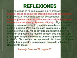 REFLEXIONESREFLEXIONES
“En el ministerio se ha impuesto un nuevo orden de cosas.
Existe el deseo de copiar los procedimientos de otras iglesias,
y la sencillez y la humildad casi son desconocidas. Los
ministros jóvenes tratan de hablar en forma original y procuran
introducir nuevas ideas y planes en el trabajo. Algunos inician
reuniones de reavivamiento, y en esta forma llevan a mucha
gente a la iglesia. Pero cuando pasa la agitación, ¿dónde
están los conversos? No se advierte el arrepentimiento y la
confesión de pecado. Se ruega al pecador que crea en Cristo
y lo acepte, independientemente de su vida pasada de pecado
y rebelión. El corazón no es quebrantado. No hay contrición de
espíritu. Los supuestos conversos no han caído sobre La
Roca, Cristo Jesús.”
Mensaje Selectos T2 página 20
 