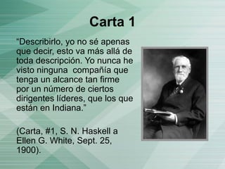 Carta 1
“Describirlo, yo no sé apenas
que decir, esto va más allá de
toda descripción. Yo nunca he
visto ninguna compañía que
tenga un alcance tan firme
por un número de ciertos
dirigentes líderes, que los que
están en Indiana.”
(Carta, #1, S. N. Haskell a
Ellen G. White, Sept. 25,
1900).
 