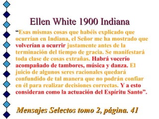 Ellen White 1900 IndianaEllen White 1900 Indiana
“Esas mismas cosas que habéis explicado que
ocurrían en Indiana, el Señor me ha mostrado que
volverían a ocurrir justamente antes de la
terminación del tiempo de gracia. Se manifestará
toda clase de cosas extrañas. Habrá vocerío
acompañado de tambores, música y danza. El
juicio de algunos seres racionales quedará
confundido de tal manera que no podrán confiar
en él para realizar decisiones correctas. Y a esto
consideran como la actuación del Espíritu Santo”.
Mensajes Selectos tomo 2, página. 41Mensajes Selectos tomo 2, página. 41
 