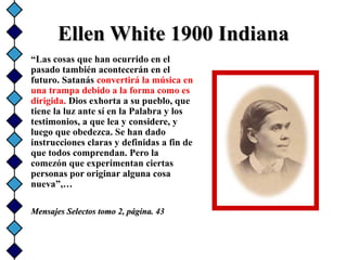 Ellen White 1900 IndianaEllen White 1900 Indiana
“Las cosas que han ocurrido en el
pasado también acontecerán en el
futuro. Satanás convertirá la música en
una trampa debido a la forma como es
dirigida. Dios exhorta a su pueblo, que
tiene la luz ante sí en la Palabra y los
testimonios, a que lea y considere, y
luego que obedezca. Se han dado
instrucciones claras y definidas a fin de
que todos comprendan. Pero la
comezón que experimentan ciertas
personas por originar alguna cosa
nueva”,…
Mensajes Selectos tomo 2, página. 43Mensajes Selectos tomo 2, página. 43
 