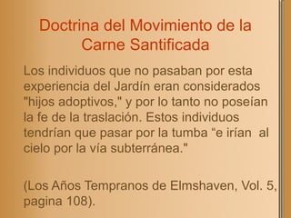 Doctrina del Movimiento de la
Carne Santificada
Los individuos que no pasaban por esta
experiencia del Jardín eran considerados
"hijos adoptivos," y por lo tanto no poseían
la fe de la traslación. Estos individuos
tendrían que pasar por la tumba “e irían al
cielo por la vía subterránea."
(Los Años Tempranos de Elmshaven, Vol. 5,
pagina 108).
 