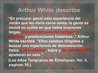 Arthur White describe
“En procurar ganar esta experiencia del
Jardín que les daría carne santa, la gente se
reuniá en cultos en que había oraciones
largas, música instrumental ruidosa, y
excitada y predicaciones histéricas ," Arthur
White escribió. "Ellos estaban dirigidos a
buscar una experiencia de demostración
física. Los tambores, bajos y las panderetas
ayudaron en esto."
(Los Años Tempranos de Elmshaven, Vol. 5,
paginan 10.)
 