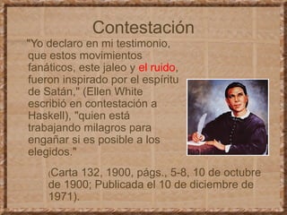 Contestación
"Yo declaro en mi testimonio,
que estos movimientos
fanáticos, este jaleo y el ruido,
fueron inspirado por el espíritu
de Satán," (Ellen White
escribió en contestación a
Haskell), "quien está
trabajando milagros para
engañar si es posible a los
elegidos."
(Carta 132, 1900, págs., 5-8, 10 de octubre
de 1900; Publicada el 10 de diciembre de
1971).
 