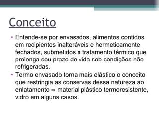 Conceito Entende-se por envasados, alimentos contidos em recipientes inalteráveis e hermeticamente fechados, submetidos a tratamento térmico que prolonga seu prazo de vida sob condições não refrigeradas. Termo envasado torna mais elástico o conceito que restringia as conservas dessa natureza ao enlatamento ⇛ material plástico termoresistente, vidro em alguns casos. 