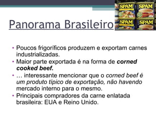 Panorama Brasileiro Poucos frigoríficos produzem e exportam carnes industrializadas. Maior parte exportada é na forma de  corned cooked beef. É interessante mencionar que o  corned beef é um produto típico de exportação, não havendo  mercado interno para o mesmo. Principais compradores da carne enlatada brasileira: EUA e Reino Unido. 