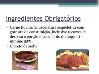 Ingredientes Obrigatórios Carne Bovina (musculatura esquelética com gordura de constituição, inclusive recortes de desossa e porção muscular do diafragma) - mínimo 55%;  Cloreto de sódio;  
