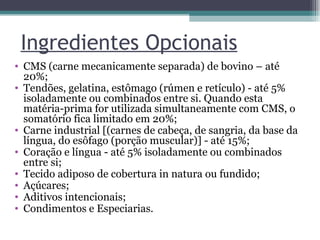 Ingredientes Opcionais CMS (carne mecanicamente separada) de bovino – até 20%;  Tendões, gelatina, estômago (rúmen e retículo) - até 5% isoladamente ou combinados entre si. Quando esta matéria-prima for utilizada simultaneamente com CMS, o somatório fica limitado em 20%;  Carne industrial [(carnes de cabeça, de sangria, da base da língua, do esôfago (porção muscular)] - até 15%;  Coração e língua - até 5% isoladamente ou combinados entre si;  Tecido adiposo de cobertura in natura ou fundido;  Açúcares;  Aditivos intencionais;  Condimentos e Especiarias.  