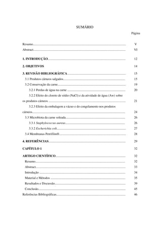 SUMÁRIO
Página
Resumo..................................................................................................................... V
Abstract.................................................................................................................... VI
1. INTRODUÇÃO.................................................................................................. 12
2. OBJETIVOS 14
3. REVISÃO BIBLIOGRÁFICA.......................................................................... 15
3.1 Produtos cárneos salgados.............................................................................. 15
3.2 Conservação da carne...................................................................................... 19
3.2.1 Perdas de água na carne ......................................................................... 20
3.2.2 Efeito do cloreto de sódio (NaCl) e da atividade de água (Aw) sobre
os produtos cárneos ................................................................................................. 21
3.2.3 Efeito da embalagem a vácuo e do congelamento nos produtos
cárneos..................................................................................................................... 24
3.3 Microbiota da carne soleada........................................................................... 26
3.3.1 Staphylococcus aureus........................................................................... 26
3.3.2 Escherichia coli....................................................................................... 27
3.4 Membranas Petrifilm®.................................................................................... 28
4. REFERÊNCIAS................................................................................................. 29
CAPÍTULO 1 32
ARTIGO CIENTÍFICO........................................................................................ 32
Resumo................................................................................................................. 32
Abstract................................................................................................................. 33
Introdução ............................................................................................................ 34
Material e Métodos .............................................................................................. 35
Resultados e Discussão......................................................................................... 39
Conclusão.............................................................................................................. 45
Referências Bibliográficas....................................................................................... 46
 