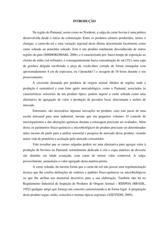 INTRODUÇÃO
Na região do Pantanal, assim como no Nordeste, a salga da carne bovina é uma prática
desenvolvida desde o início da colonização. Entre os produtos cárneos produzidos, temos o
charque, a carne-de-sol e uma variação regional desta última denominada localmente como
carne soleada ou pranchão soleado. Este é um produto totalmente desconhecido de outras
regiões do país (SHIMOKOMAKI, 2006), e é caracterizado por: baixo tempo de exposição ao
cloreto de sódio (sal refinado), e consequentemente baixa concentração de sal (3%); uma capa
de gordura delgada recobrindo a peça de coxão-duro cortada de forma retangular com
aproximadamente 4 cm de espessura, ou (“pranchão”) e secagem de 18 horas durante o seu
processamento.
A crescente demanda por produtos de origem animal obtidos de regiões onde a
produção é sustentável e com forte apelo mercadológico, como o Pantanal, associados às
características sensoriais de um produto típico, podem sugerir a carne soleada como uma
alternativa de agregação de valor à produção da pecuária local, direcionada a nichos de
mercado.
Entretanto, são necessárias algumas inovações no produto, caso este passe de uma
escala artesanal para uma industrial, mesmo que em pequenos volumes. O controle de
microrganismos e das alterações químicas durante a estocagem precisam ser avaliados. Além
disso, os parâmetros físico-químicos e microbiológicos do produto precisam ser determinados
antes mesmo de partir para a análise sensorial e pesquisa de mercado desse produto, visando
maior vida de prateleira e aceitação pelo mercado consumidor.
Vale ressaltar que as carnes salgadas podem ser uma alternativa para agregar valor à
produção de bovinos no Pantanal, normalmente dedicada à cria e cujas matrizes de descarte
são abatidas em idade avançada, com carne de menor valor comercial. A salga,
possivelmente, aumentaria o valor agregado desta matéria-prima.
A carne soleada, da mesma forma que a carne-de-sol não possui uma regulamentação
técnica que lhe confira definições de critérios e padrões físico-químicos ou microbiológicos
ou que lhe atribua um memorial descritivo para a sua elaboração. Também não há no
Regulamento Industrial de Inspeção de Produtos de Origem Animal – RIISPOA (BRASIL,
1952) qualquer artigo que forneça um conceito caracterizando-a de forma legal. A preparação
deste produto segue, então, conceitos e normas típicas regionais (AZEVEDO, 2005).
 