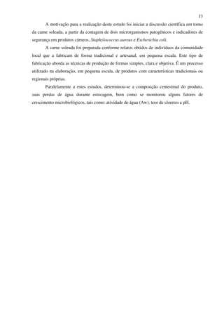 13
A motivação para a realização deste estudo foi iniciar a discussão científica em torno
da carne soleada, a partir da contagem de dois microrganismos patogênicos e indicadores de
segurança em produtos cárneos, Staphylococcus aureus e Escherichia coli.
A carne soleada foi preparada conforme relatos obtidos de indivíduos da comunidade
local que a fabricam de forma tradicional e artesanal, em pequena escala. Este tipo de
fabricação aborda as técnicas de produção de formas simples, clara e objetiva. É um processo
utilizado na elaboração, em pequena escala, de produtos com características tradicionais ou
regionais próprias.
Paralelamente a estes estudos, determinou-se a composição centesimal do produto,
suas perdas de água durante estocagem, bem como se monitorou alguns fatores de
crescimento microbiológicos, tais como: atividade de água (Aw), teor de cloretos e pH.
 