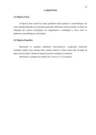 14
2. OBJETIVOS
2.1 Objetivo Geral
O objetivo deste estudo foi avaliar parâmetros físico-químicos e microbiológicos da
carne soleada produzida no seu formato tradicional. Além disso, foram avaliados os efeitos da
utilização dos recursos tecnológicos do congelamento e embalagem a vácuo sobre os
parâmetros microbiológicos selecionados.
2.2 Objetivo Específico
Determinar os seguintes parâmetros físico-químicos: composição centesimal
(umidade, matéria seca, proteína bruta, matéria mineral e extrato etéreo) pH, atividade de
água, teor de cloretos e perdas de água por pressão, exsudação e cozimento.
Determinar a contagem de colônias de S. aureus e E. coli em placas.
 