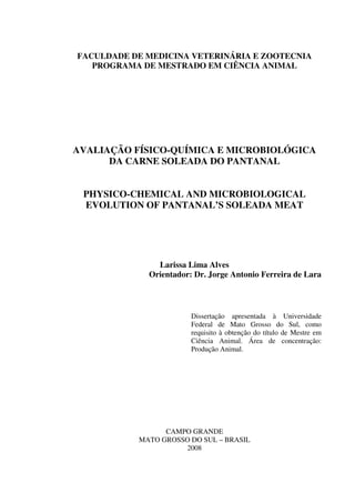 FACULDADE DE MEDICINA VETERINÁRIA E ZOOTECNIA
PROGRAMA DE MESTRADO EM CIÊNCIA ANIMAL
AVALIAÇÃO FÍSICO-QUÍMICA E MICROBIOLÓGICA
DA CARNE SOLEADA DO PANTANAL
PHYSICO-CHEMICAL AND MICROBIOLOGICAL
EVOLUTION OF PANTANAL’S SOLEADA MEAT
Larissa Lima Alves
Orientador: Dr. Jorge Antonio Ferreira de Lara
Dissertação apresentada à Universidade
Federal de Mato Grosso do Sul, como
requisito à obtenção do título de Mestre em
Ciência Animal. Área de concentração:
Produção Animal.
CAMPO GRANDE
MATO GROSSO DO SUL – BRASIL
2008
 