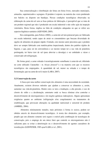 19
Sua comercialização e distribuição são feitas em feiras livres, mercados municipais,
armazéns, supermercados e açougues. O produto é exposto, na maioria das vezes pendurado
nos balcões ou disposto em bandejas. Nessas condições tecnológicas observadas na
elaboração da carne-de-sol sem as boas práticas de fabricação, é perceptível que se trata de
um produto regional que não é produzido em escala industrial e não sofre ação da inspeção
veterinária. Desta forma, implica na falta de condições adequadas no que se refere aos
aspectos higiênico-sanitário (AZEVEDO, 2005).
Em contrapartida, para Felício (2002), a carne-de-sol tem potencial para ser fabricada
em escala industrial, sendo capaz de atrair os consumidores que buscam diversidade de
opções de alimentos de preparo rápido. Contudo, este mesmo autor preconiza que o produto
deve ser sempre fabricado com matéria-prima inspecionada, dentro dos padrões rígidos de
higiene, e que, para ser de conveniência e ao mesmo tempo ter a sua vida de prateleira
prolongada, ter baixo teor de sal (para abreviar a dessalga) e ser embalado a vácuo e
conservado sob refrigeração.
De forma geral, a carne soleada é tecnologicamente semelhante à carne-de-sol, diferindo
no corte utilizado (“pranchão - m. bíceps femural”) e na maneira com que os recursos
tecnológicos são empregados. A quantidade de sal, menor na soleada e o tempo de
fermentação, que na carne-de-sol é maior (LARA, 2007).
3.2 Conservação da carne
A busca por uma melhor conservação dos alimentos é uma necessidade da sociedade.
Atualmente, existem diversos métodos que ajudam a conservar os alimentos e, assim,
aumentar sua vida-de-prateleira. Dentre estes se tem a irradiação, a alta pressão, o uso de
cloreto de sódio e a desidratação, entretanto onde se busca eliminar e/ou controlar o
desenvolvimento de microrganismos e de reações químicas indesejáveis. Alguns apresentam
exigências quanto ao ambiente (refrigeração e/ou congelamento) ou tratamentos de
estabilização, que provocam alterações na qualidade nutricional e sensorial do produto
(AMBIEL, 2004).
Alimentos minimamente tratados, mais próximos à forma in natura, podem ser
obtidos através de desenvolvimento tecnológico. A teoria dos obstáculos, por exemplo,
propõe que um alimento somente será seguro e estável pela combinação de tecnologias de
conservação, pois o emprego de um único fator que controle os microrganismos não é
suficiente para se evitar a deterioração ou o desenvolvimento de agentes causadores de
toxinfecções (LEISTENER, 1985 apud LARA et al., 2001).
 