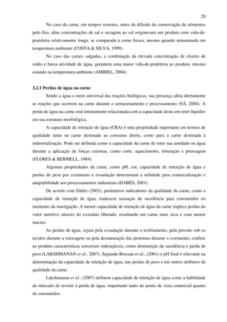 20
No caso da carne, em tempos remotos, antes da difusão da conservação de alimentos
pelo frio, altas concentrações de sal e secagem ao sol originavam um produto com vida-de-
prateleira relativamente longa, se comparada à carne fresca, mesmo quando armazenada em
temperatura ambiente (COSTA & SILVA, 1999).
No caso das carnes salgadas, a combinação da elevada concentração de cloreto de
sódio e baixa atividade de água, garantem uma maior vida-de-prateleira ao produto, mesmo
estando na temperatura ambiente (AMBIEL, 2004).
3.2.1 Perdas de água na carne
Sendo a água o meio universal das reações biológicas, sua presença afeta diretamente
as reações que ocorrem na carne durante o armazenamento e processamento (SÁ, 2004). A
perda de água na carne está intimamente relacionada com a capacidade desta em reter líquidos
em sua estrutura morfológica.
A capacidade de retenção de água (CRA) é uma propriedade importante em termos de
qualidade tanto na carne destinada ao consumo direto, como para a carne destinada à
industrialização. Pode ser definida como a capacidade da carne de reter sua umidade ou água
durante a aplicação de forças externas, como corte, aquecimento, trituração e prensagem
(FLORES & BERMELL, 1984).
Algumas propriedades da carne, como pH, cor, capacidade de retenção de água e
perdas de peso por cozimento e exsudação determinam a utilidade para comercialização e
adaptabilidade aos processamentos industriais (DABÉS, 2001).
De acordo com Dabés (2001), parâmetros indicadores da qualidade da carne, como a
capacidade de retenção de água, traduzem sensação de suculência para consumidor no
momento da mastigação. A menor capacidade de retenção de água da carne implica perdas do
valor nutritivo através do exsudato liberado, resultando em carne mais seca e com menor
maciez.
As perdas de água, sejam pela exsudação durante o resfriamento, pela pressão sob os
tecidos durante a estocagem ou pela desnaturação das proteínas durante o cozimento, confere
ao produto características sensoriais indesejáveis, como diminuição da suculência e perda de
peso (LAKSHMANAN et al., 2007). Segundo Bressan et al., (2001) o pH final é relevante na
determinação da capacidade de retenção de água, nas perdas de peso e em outros atributos de
qualidade da carne.
Lakshmanan et al., (2007) definem capacidade de retenção de água como a habilidade
do músculo de resistir à perda de água, importante tanto do ponto de vista comercial quanto
do consumidor.
 