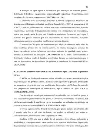 21
A retenção da água ligada é influenciada por mudanças na estrutura protéica,
distribuição do fluído nos espaços intra e extracelular, pH, força iônica e forças físicas, como
pressão e calor durante o processamento (JONSSON et al., 2001).
O cozimento induz as mudanças estruturais e diminui a capacidade de retenção de
água da carne (CRA) que está ligada à suculência. Segundo Silva (2007), à temperatura de 60
a 70 °C, a rede do tecido conectivo e fibras musculares conjuntamente encolhem de modo
longitudinal, e a extensão deste encolhimento aumenta com a temperatura. Em conseqüência,
tem-se uma grande perda de água que é obtida no cozimento. Presume-se que a água é
expelida pela pressão exercida por este encolhimento no tecido conectivo, exercendo
influência na percepção sensorial de suculência nas amostras de carne.
O aumento da CRA pode ser acompanhado pela adição de cloreto de sódio acima do
ponto isoelétrico protéico (pI) em sistemas cárneos. No entanto, mudanças no conteúdo de
água e no músculo podem influenciar importantes atributos de qualidade como textura,
aparência e estabilidade na estocagem (LAKSHMANAN et al., 2007). Especificamente, a
distribuição celular, o estado de ligação e a mobilidade da água são mais importantes que o
total de água contido na determinação da qualidade e estabilidade do alimento (RUAN &
CHEN, 1998).
3.2.2 Efeito do cloreto de sódio (NaCl) e da atividade de água (Aw) sobre os produtos
cárneos
O NaCl é um dos ingredientes mais antigos utilizados em carnes e sua adição implica
no gosto salgado dos produtos cárneos. Além disso, tem ação sobre as proteínas promovendo
um aumento na retenção de água e na solubilização das proteínas miofibrilares, favorecendo
suas propriedades tecnológicas de emulsificação, liga e retenção de água (LIRA &
SHIMOKOMAKI, 1998).
Esse ingrediente possui quatro denominações conhecidas que o classifica quanto a
suas características granulométricas: sal grosso, sal peneirado, sal triturado e sal refinado. Por
não haver padronização de qual forma vão ser empregadas, são utilizadas sem distinção na
elaboração da carne-de-sol (NÓBREGA & SCHENEIDER, 1983).
O tipo ou a granulometria do sal é importante, pois quanto menor o cristal salino, isto
é, quanto mais fino o sal, mais facilmente este produto se difundirá nos tecidos e,
conseqüentemente, mais eficiente será a salga (PARDI, 1995).
Sgarbiere (1998) cita que a adição de sal aumenta a força iônica, melhorando a
solubilidade e, conseqüentemente, a funcionalidade das proteínas miofibrilares. Dependendo
da concentração salina do meio, as proteínas cárneas podem tanto reter como liberar água. Em
 