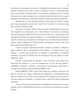 22
força iônica ou concentração salina baixa, a solubilidade das proteínas tende a aumentar,
fenômeno conhecido como salting in. Porém, à medida que se eleva à concentração salina,
além de certos limites, as proteínas tendem a se insolubilizar e precipitar (salting out). Os íons
salinos passam a competir pela água com as moléculas de proteína, destruindo a sua capa de
hidratação e permitindo que as moléculas de proteína se atraiam mutuamente liberando água.
Atividade água é a razão da pressão parcial do vapor de água no alimento e da água
pura à mesma temperatura e pressão total, e varia de 0.0 a 1.0, onde 1.0 é o valor para a água
pura, isenta de sais (SOUSA, 2006).
De acordo com Ambiel (2004) o efeito bactericida ou bacteriostático do cloreto de
sódio depende da sua concentração, pois o efeito inibitório é decorrente da concentração
salina na fase aquosa. O efeito preservativo do cloreto de sódio deve-se exclusivamente à sua
capacidade de funcionar como agente desidratante e a sua propriedade de baixar pressão de
vapor das soluções em que está presente. Ao interagir com as moléculas de água presentes no
alimento, torna-as indisponíveis à utilização pelos microrganismos atuando assim, como
agente redutor da atividade de água (Aw).
A água é o principal componente de alimentos, fármacos e cosméticos e influencia a
textura, aparência, sabor e armazenamento desses produtos. A atividade de água de um
alimento é a medida mais acurada para se determinar à possibilidade do crescimento
microbiano, que pode ser reduzida tanto pela desidratação como pela adição de solutos
(MBUGUA, 1994).
Controlar a água presente nos alimentos é umas das técnicas mais antigas para a
preservação dos alimentos e o uso mais importante da Aw tem sido para garantir a
estabilidade de alimentos e controlar o crescimento de microrganismos deterioradores e
causadores de intoxicação e infecção alimentar. (PRIOR, 1979).
Segundo MBUGUA (1994) existem várias formas de se controlar a água livre: essa
pode ser removida por secagem, solidificada por congelamento ou indisponibilizada pela
adição de eletrólitos como o NaCl. Os microrganismos não conseguem se se desenvolver se
não houver água livre no alimento, e o alimento torna-se então estável contra a deterioração
microbiana.
A Figura 3 mostra que o principal fator na estabilidade de um alimento não é o teor de
umidade, mas sim a disponibilidade de água para o crescimento de microrganismos e reações
químicas.
 