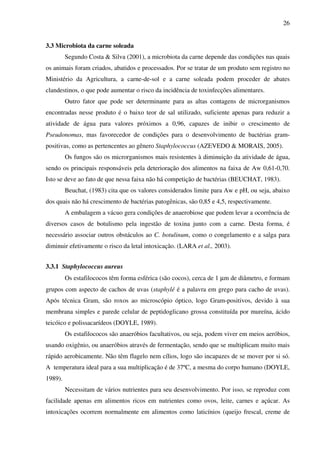 26
3.3 Microbiota da carne soleada
Segundo Costa & Silva (2001), a microbiota da carne depende das condições nas quais
os animais foram criados, abatidos e processados. Por se tratar de um produto sem registro no
Ministério da Agricultura, a carne-de-sol e a carne soleada podem proceder de abates
clandestinos, o que pode aumentar o risco da incidência de toxinfecções alimentares.
Outro fator que pode ser determinante para as altas contagens de microrganismos
encontradas nesse produto é o baixo teor de sal utilizado, suficiente apenas para reduzir a
atividade de água para valores próximos a 0,96, capazes de inibir o crescimento de
Pseudonomas, mas favorecedor de condições para o desenvolvimento de bactérias gram-
positivas, como as pertencentes ao gênero Staphylococcus (AZEVEDO & MORAIS, 2005).
Os fungos são os microrganismos mais resistentes à diminuição da atividade de água,
sendo os principais responsáveis pela deterioração dos alimentos na faixa de Aw 0,61-0,70.
Isto se deve ao fato de que nessa faixa não há competição de bactérias (BEUCHAT, 1983).
Beuchat, (1983) cita que os valores considerados limite para Aw e pH, ou seja, abaixo
dos quais não há crescimento de bactérias patogênicas, são 0,85 e 4,5, respectivamente.
A embalagem a vácuo gera condições de anaerobiose que podem levar a ocorrência de
diversos casos de botulismo pela ingestão de toxina junto com a carne. Desta forma, é
necessário associar outros obstáculos ao C. botulinum, como o congelamento e a salga para
diminuir efetivamente o risco da letal intoxicação. (LARA et al., 2003).
3.3.1 Staphylococcus aureus
Os estafilococos têm forma esférica (são cocos), cerca de 1 µm de diâmetro, e formam
grupos com aspecto de cachos de uvas (staphylé é a palavra em grego para cacho de uvas).
Após técnica Gram, são roxos ao microscópio óptico, logo Gram-positivos, devido à sua
membrana simples e parede celular de peptidoglicano grossa constituída por mureína, ácido
teicóico e polissacarídeos (DOYLE, 1989).
Os estafilococos são anaeróbios facultativos, ou seja, podem viver em meios aeróbios,
usando oxigênio, ou anaeróbios através de fermentação, sendo que se multiplicam muito mais
rápido aerobicamente. Não têm flagelo nem cílios, logo são incapazes de se mover por si só.
A temperatura ideal para a sua multiplicação é de 37ºC, a mesma do corpo humano (DOYLE,
1989).
Necessitam de vários nutrientes para seu desenvolvimento. Por isso, se reproduz com
facilidade apenas em alimentos ricos em nutrientes como ovos, leite, carnes e açúcar. As
intoxicações ocorrem normalmente em alimentos como laticínios (queijo frescal, creme de
 