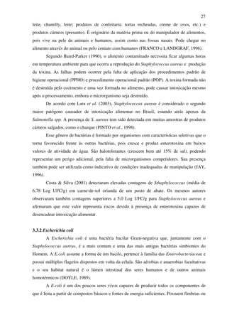 27
leite, chantilly, leite; produtos de confeitaria: tortas recheadas, creme de ovos, etc.) e
produtos cárneos (presunto). É originário da matéria prima ou do manipulador de alimentos,
pois vive na pele de animais e humanos, assim como nas fossas nasais. Pode chegar no
alimento através do animal ou pelo contato com humanos (FRANCO e LANDGRAF, 1996).
Segundo Baird-Parker (1990), o alimento contaminado necessita ficar algumas horas
em temperatura ambiente para que ocorra a reprodução do Staphylococcus aureus e produção
da toxina. As falhas podem ocorrer pela falta de aplicação dos procedimentos padrão de
higiene operacional (PPHO) e procedimento operacional padrão (POP). A toxina formada não
é destruída pelo cozimento e uma vez formada no alimento, pode causar intoxicação mesmo
após o processamento, embora o microrganismo seja destruído.
De acordo com Lara et al. (2003), Staphylococcus aureus é considerado o segundo
maior patógeno causador de intoxicação alimentar no Brasil, estando atrás apenas da
Salmonella spp. A presença de S. aureus tem sido detectada em muitas amostras de produtos
cárneos salgados, como o charque (PINTO et al., 1998).
Esse gênero de bactérias é formado por organismos com características seletivas que o
torna favorecido frente às outras bactérias, pois cresce e produz enterotoxina em baixos
valores de atividade de água. São halotolerantes (crescem bem até 15% de sal), podendo
representar um perigo adicional, pela falta de microrganismos competidores. Sua presença
também pode ser utilizada como indicativo de condições inadequadas de manipulação (JAY,
1996).
Costa & Silva (2001) detectaram elevadas contagens de Sthaphylococcus (média de
6,78 Log UFC/g) em carne-de-sol oriunda de um posto de abate. Os mesmos autores
observaram também contagens superiores a 5,0 Log UFC/g para Staphylococcus aureus e
afirmaram que este valor representa riscos devido à presença de enterotoxina capazes de
desencadear intoxicação alimentar.
3.3.2 Escherichia coli
A Escherichia coli é uma bactéria bacilar Gram-negativa que, juntamente com o
Staphylococcus aureus, é a mais comum e uma das mais antigas bactérias simbiontes do
Homem. A E.coli assume a forma de um bacilo, pertence à família das Enterobacteriaceae e
possui múltiplos flagelos dispostos em volta da célula. São aérobias e anaerobias facultativas
e o seu habitat natural é o lúmen intestinal dos seres humanos e de outros animais
homotérmicos (DOYLE, 1989).
A E.coli é um dos poucos seres vivos capazes de produzir todos os componentes de
que é feita a partir de compostos básicos e fontes de energia suficientes. Possuem fímbrias ou
 