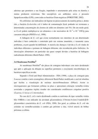 28
adesinas que permitem a sua fixação, impedindo o arrastamento pela urina ou diarréia e
muitas produzem exotoxinas. São susceptíveis aos ambientes secos e possuem
lipopolissacarídeo (LPS), como todas as bactérias Gram-negativas (FORSYTHE, 2002).
Os coliformes são indicadores de higiene no processamento da matéria-prima e, dentre
eles, a bactéria Escherichia coli é índice de contaminação fecal, podendo ser resistentes a
determinadas concentrações de cloretos de sódio em alimentos (até 5%). De um modo geral,
as E.coli podem multiplicar-se em alimentos e são necessários de 10 5
a 10 7
UFC/g para
causarem infecção (PINTO et al., 1998).
A linhagem de E. coli que existe normalmente nos intestinos de um determinado
indivíduo é bem conhecida e controlado pelo seu sistema imunitário, e raramente causa
problemas, exceto quando há debilidade. A maioria das doenças é devida a E.coli vindas de
indivíduos diferentes e portanto de linhagem diferente, não reconhecida pelos linfócitos. As
intoxicações alimentares em particular são quase sempre devidas a bactérias de linhagens
radicalmente diferentes (Baird-Parker, 1990).
3.4 Membranas Petrifilm®®®®
As membranas Petrifilm®
são placas de contagem individuais com meio desidratado
que após a aplicação da diluição na superfície permitem o crescimento microbiológico de
bactérias específicas ou não.
Segundo o Food and Drud Administration - FDA (1998), a placa de contagem para
S.aureus contém o meio cromogênico diferencial Baird-Parker modificado e azul de toluidina
que facilita a visualização de enzimas deoxirribonucleases (DNase). Assim os
microrganismos que formaram colônias na placa e apresentam coloração vermelho-violeta
associadas a pequenas regiões rosadas são considerados estafilococos coagulase positiva
(S.aureus, S. hyicus e S. intermedius).
No caso de E. coli o meio desidratado contém os nutrientes do ágar vermelho violeta
bile (VRBA) e um indicador da atividade glicuronidásica (5-bromo-4-cloro-3-indolil-β-D-
glicuronídeo) característica de E. coli (FDA, 1998). Em geral, as colônias de E. coli são
azuladas ou vermelho-azuladas e contém gás próximo a elas, visível através de bolhas
próximas a colônia.
 
