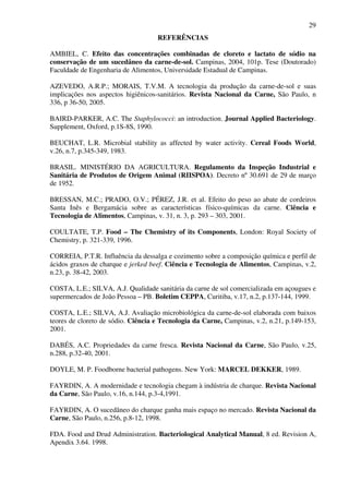 29
REFERÊNCIAS
AMBIEL, C. Efeito das concentrações combinadas de cloreto e lactato de sódio na
conservação de um sucedâneo da carne-de-sol. Campinas, 2004, 101p. Tese (Doutorado)
Faculdade de Engenharia de Alimentos, Universidade Estadual de Campinas.
AZEVEDO, A.R.P.; MORAIS, T.V.M. A tecnologia da produção da carne-de-sol e suas
implicações nos aspectos higiênicos-sanitários. Revista Nacional da Carne, São Paulo, n
336, p 36-50, 2005.
BAIRD-PARKER, A.C. The Staphylococci: an introduction. Journal Applied Bacteriology.
Supplement, Oxford, p.1S-8S, 1990.
BEUCHAT, L.R. Microbial stability as affected by water activity. Cereal Foods World,
v.26, n.7, p.345-349, 1983.
BRASIL. MINISTÉRIO DA AGRICULTURA. Regulamento da Inspeção Industrial e
Sanitária de Produtos de Origem Animal (RIISPOA). Decreto nº 30.691 de 29 de março
de 1952.
BRESSAN, M.C.; PRADO, O.V.; PÉREZ, J.R. et al. Efeito do peso ao abate de cordeiros
Santa Inês e Bergamácia sobre as características físico-químicas da carne. Ciência e
Tecnologia de Alimentos, Campinas, v. 31, n. 3, p. 293 – 303, 2001.
COULTATE, T.P. Food – The Chemistry of its Components, London: Royal Society of
Chemistry, p. 321-339, 1996.
CORREIA, P.T.R. Influência da dessalga e cozimento sobre a composição química e perfil de
ácidos graxos de charque e jerked beef. Ciência e Tecnologia de Alimentos, Campinas, v.2,
n.23, p. 38-42, 2003.
COSTA, L.E.; SILVA, A.J. Qualidade sanitária da carne de sol comercializada em açougues e
supermercados de João Pessoa – PB. Boletim CEPPA, Curitiba, v.17, n.2, p.137-144, 1999.
COSTA, L.E.; SILVA, A.J. Avaliação microbiológica da carne-de-sol elaborada com baixos
teores de cloreto de sódio. Ciência e Tecnologia da Carne, Campinas, v.2, n.21, p.149-153,
2001.
DABÉS, A.C. Propriedades da carne fresca. Revista Nacional da Carne, São Paulo, v.25,
n.288, p.32-40, 2001.
DOYLE, M. P. Foodborne bacterial pathogens. New York: MARCEL DEKKER, 1989.
FAYRDIN, A. A modernidade e tecnologia chegam à indústria de charque. Revista Nacional
da Carne, São Paulo, v.16, n.144, p.3-4,1991.
FAYRDIN, A. O sucedâneo do charque ganha mais espaço no mercado. Revista Nacional da
Carne, São Paulo, n.256, p.8-12, 1998.
FDA. Food and Drud Administration. Bacteriological Analytical Manual, 8 ed. Revision A,
Apendix 3.64. 1998.
 
