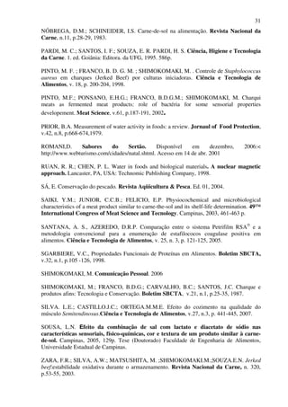 31
NÓBREGA, D.M.; SCHINEIDER, I.S. Carne-de-sol na alimentação. Revista Nacional da
Carne, n.11, p.28-29, 1983.
PARDI, M. C.; SANTOS, I. F.; SOUZA, E. R. PARDI, H. S. Ciência, Higiene e Tecnologia
da Carne. 1. ed. Goiânia: Editora. da UFG, 1995. 586p.
PINTO, M. F. ; FRANCO, B. D. G. M. ; SHIMOKOMAKI, M. . Controle de Staphylococcus
aureus em charques (Jerked Beef) por culturas iniciadoras. Ciência e Tecnologia de
Alimentos, v. 18, p. 200-204, 1998.
PINTO, M.F.; PONSANO, E.H.G.; FRANCO, B.D.G.M.; SHIMOKOMAKI, M. Charqui
meats as fermented meat products: role of bactéria for some sensorial properties
developement. Meat Science, v.61, p.187-191, 2002.
PRIOR, B.A. Measurement of water activity in foods: a review. Jornaul of Food Protection,
v.42, n.8, p.668-674,1979.
ROMANI,D. Sabores do Sertão. Disponível em dezembro, 2006:<
http://www.webturismo.com/cidades/natal.shtml. Acesso em 14 de abr. 2001
RUAN, R. R.; CHEN, P. L. Water in foods and biological materials. A nuclear magnetic
approach. Lancaster, PA, USA: Technomic Publishing Company, 1998.
SÁ, E. Conservação do pescado. Revista Aqüicultura & Pesca. Ed. 01, 2004.
SAIKI, Y.M.; JUNIOR, C.C.B.; FELICIO, E.P. Physiocochemical and microbiological
characteristics of a meat product similar to carne-the-sol and its shelf-life determination. 49™
International Congress of Meat Science and Tecnology. Campinas, 2003, 461-463 p.
SANTANA, A. S., AZEREDO, D.R.P. Comparação entre o sistema Petrifilm RSA®
e a
metodologia convencional para a enumeração de estafilococos coagulase positiva em
alimentos. Ciência e Tecnologia de Alimentos, v. 25, n. 3, p. 121-125, 2005.
SGARBIERE, V.C., Propriedades Funcionais de Proteínas em Alimentos. Boletim SBCTA,
v.32, n.1, p.105 -126, 1998.
SHIMOKOMAKI, M. Comunicação Pessoal. 2006
SHIMOKOMAKI, M.; FRANCO, B.D.G.; CARVALHO, B.C.; SANTOS, J.C. Charque e
produtos afins: Tecnologia e Conservação. Boletim SBCTA, v.21, n.1, p.25-35, 1987.
SILVA. L.E.; CASTILLO.J.C.; ORTEGA.M.M.E. Efeito do cozimento na qualidade do
músculo Semitendinosus.Ciência e Tecnologia de Alimentos, v.27, n.3, p. 441-445, 2007.
SOUSA, L.N. Efeito da combinação de sal com lactato e diacetato de sódio nas
características sensoriais, físico-químicas, cor e textura de um produto similar à carne-
de-sol. Campinas, 2005, 129p. Tese (Doutorado) Faculdade de Engenharia de Alimentos,
Universidade Estadual de Campinas.
ZARA, F.R.; SILVA, A.W.; MATSUSHITA, M. ;SHIMOKOMAKI.M.;SOUZA.E.N. Jerked
beef:estabilidade oxidativa durante o armazenamento. Revista Nacional da Carne, n. 320,
p.53-55, 2003.
 