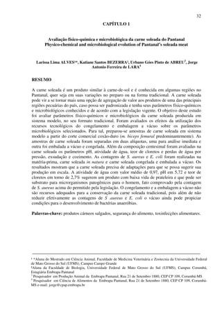 32
CAPÍTULO 1
Avaliação físico-química e microbiológica da carne soleada do Pantanal
Physico-chemical and microbiological evolution of Pantanal’s soleada meat
Larissa Lima ALVES¹*, Katiane Santos BEZERRA², Urbano Góes Pinto de ABREU3
, Jorge
Antonio Ferreira de LARA4
RESUMO
A carne soleada é um produto similar à carne-de-sol e é conhecida em algumas regiões no
Pantanal, quer seja em suas variações no preparo ou na forma tradicional. A carne soleada
pode vir a se tornar mais uma opção de agregação de valor aos produtos de uma das principais
regiões pecuárias do país, caso possa ser padronizada e tenha seus parâmetros físico-químicos
e microbiológicos conhecidos e de acordo com a legislação vigente. O objetivo deste estudo
foi avaliar parâmetros físico-químicos e microbiológicos da carne soleada produzida em
sistema modelo, no seu formato tradicional. Foram avaliados os efeitos da utilização dos
recursos tecnológicos do congelamento e embalagem a vácuo sobre os parâmetros
microbiológicos selecionados. Para tal, preparou-se amostras de carne soleada em sistema
modelo a partir do corte comercial coxão-duro (m. biceps femural predominantemente). As
amostras de carne soleada foram separadas em duas alíquotas, uma para análise imediata e
outra foi embalada a vácuo e congelada. Além da composição centesimal foram avaliadas na
carne soleada os parâmetros pH, atividade de água, teor de cloretos e perdas de água por
pressão, exsudação e cozimento. As contagens de S. aureus e E. coli foram realizadas na
matéria-prima, carne soleada in natura e carne soleada congelada e embalada a vácuo. Os
resultados mostram que a carne soleada precisa de adaptações para que se possa sugerir sua
produção em escala. A atividade de água com valor médio de 0,97, pH em 5,72 e teor de
cloretos em torno de 2,7% sugerem um produto com baixa vida de prateleira e que pode ser
substrato para microrganismos patogênicos para o homem, fato comprovado pela contagem
de S. aureus acima do permitido pela legislação. O congelamento e a embalagem a vácuo não
são recursos adequados para a conservação da carne soleada tradicional, pois além de não
reduzir efetivamente as contagens de S .aureus e E. coli o vácuo ainda pode propiciar
condições para o desenvolvimento de bactérias anaeróbias.
Palavras-chave: produtos cárneos salgados, segurança do alimento, toxinfecções alimentares.
___________________________________________________________________________
___
Evaluation physico-chemical and microbiological meat soleada the Pantanal
¹ *Aluna do Mestrado em Ciência Animal, Faculdade de Medicina Veterinária e Zootecnia da Universidade Federal
de Mato Grosso do Sul (UFMS), Campus Campo Grande
²Aluna da Faculdade de Biologia, Universidade Federal de Mato Grosso do Sul (UFMS), Campus Corumbá,
Estagiária Embrapa Pantanal
3
Pesquisador em Produção Animal da Embrapa Pantanal, Rua 21 de Setembro 1880, CEP CP 109, Corumbá-MS
4
Pesquisador em Ciência de Alimentos da Embrapa Pantanal, Rua 21 de Setembro 1880, CEP CP 109, Corumbá-
MS e-mail: jorge@cpap.embrapa.br
 