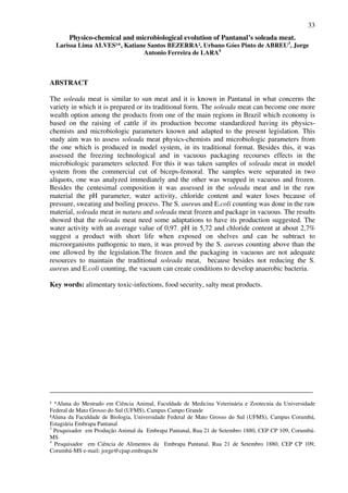 33
Physico-chemical and microbiological evolution of Pantanal’s soleada meat.
Larissa Lima ALVES¹*, Katiane Santos BEZERRA², Urbano Góes Pinto de ABREU3
, Jorge
Antonio Ferreira de LARA4
ABSTRACT
The soleada meat is similar to sun meat and it is known in Pantanal in what concerns the
variety in which it is prepared or its traditional form. The soleada meat can become one more
wealth option among the products from one of the main regions in Brazil which economy is
based on the raising of cattle if its production become standardized having its physics-
chemists and microbiologic parameters known and adapted to the present legislation. This
study aim was to assess soleada meat physics-chemists and microbiologic parameters from
the one which is produced in model system, in its traditional format. Besides this, it was
assessed the freezing technological and in vacuous packaging recourses effects in the
microbiologic parameters selected. For this it was taken samples of soleada meat in model
system from the commercial cut of biceps-femoral. The samples were separated in two
aliquots, one was analyzed immediately and the other was wrapped in vacuous and frozen.
Besides the centesimal composition it was assessed in the soleada meat and in the raw
material the pH parameter, water activity, chloride content and water loses because of
pressure, sweating and boiling process. The S. aureus and E.coli counting was done in the raw
material, soleada meat in natura and soleada meat frozen and package in vacuous. The results
showed that the soleada meat need some adaptations to have its production suggested. The
water activity with an average value of 0,97. pH in 5,72 and chloride content at about 2,7%
suggest a product with short life when exposed on shelves and can be subtract to
microorganisms pathogenic to men, it was proved by the S. aureus counting above than the
one allowed by the legislation.The frozen and the packaging in vacuous are not adequate
resources to maintain the traditional soleada meat, because besides not reducing the S.
aureus and E.coli counting, the vacuum can create conditions to develop anaerobic bacteria.
Key words: alimentary toxic-infections, food security, salty meat products.
___________________________________________________________________________
¹ *Aluna do Mestrado em Ciência Animal, Faculdade de Medicina Veterinária e Zootecnia da Universidade
Federal de Mato Grosso do Sul (UFMS), Campus Campo Grande
²Aluna da Faculdade de Biologia, Universidade Federal de Mato Grosso do Sul (UFMS), Campus Corumbá,
Estagiária Embrapa Pantanal
3
Pesquisador em Produção Animal da Embrapa Pantanal, Rua 21 de Setembro 1880, CEP CP 109, Corumbá-
MS
4
Pesquisador em Ciência de Alimentos da Embrapa Pantanal, Rua 21 de Setembro 1880, CEP CP 109,
Corumbá-MS e-mail: jorge@cpap.embrapa.br
 