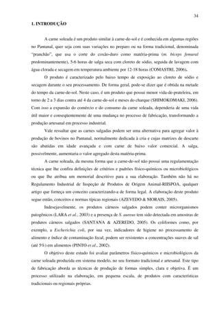 34
1. INTRODUÇÃO
A carne soleada é um produto similar à carne-de-sol e é conhecida em algumas regiões
no Pantanal, quer seja com suas variações no preparo ou na forma tradicional, denominada
“pranchão”, que usa o corte do coxão-duro como matéria-prima (m. bíceps femural
predominantemente), 5-6 horas de salga seca com cloreto de sódio, seguida de lavagem com
água clorada e secagem em temperatura ambiente por 12-18 horas (COMASTRI, 2006).
O produto é caracterizado pelo baixo tempo de exposição ao cloreto de sódio e
secagem durante o seu processamento. De forma geral, pode-se dizer que é obtida na metade
do tempo da carne-de-sol. Neste caso, é um produto que possui menor vida-de-prateleira, em
torno de 2 a 3 dias contra até 4 da carne-de-sol e meses do charque (SHIMOKOMAKI, 2006).
Com isso a expansão do comércio e do consumo da carne soleada, dependeria de uma vida
útil maior e conseqüentemente de uma mudança no processo de fabricação, transformando a
produção artesanal em processo industrial.
Vale ressaltar que as carnes salgadas podem ser uma alternativa para agregar valor à
produção de bovinos no Pantanal, normalmente dedicada à cria e cujas matrizes de descarte
são abatidas em idade avançada e com carne de baixo valor comercial. A salga,
possivelmente, aumentaria o valor agregado desta matéria-prima.
A carne soleada, da mesma forma que a carne-de-sol não possui uma regulamentação
técnica que lhe confira definições de critérios e padrões físico-químicos ou microbiológicos
ou que lhe atribua um memorial descritivo para a sua elaboração. Também não há no
Regulamento Industrial de Inspeção de Produtos de Origem Animal-RIISPOA, qualquer
artigo que forneça um conceito caracterizando-a de forma legal. A elaboração deste produto
segue então, conceitos e normas típicas regionais (AZEVEDO & MORAIS, 2005).
Indesejavelmente, os produtos cárneos salgados podem conter microrganismos
patogênicos (LARA et al., 2003) e a presença de S. aureus tem sido detectada em amostras de
produtos cárneos salgados (SANTANA & AZEREDO, 2005). Os coliformes como, por
exemplo, a Escherichia coli, por sua vez, indicadores de higiene no processamento de
alimento e índice de contaminação fecal, podem ser resistentes a concentrações suaves de sal
(até 5%) em alimentos (PINTO et al., 2002).
O objetivo deste estudo foi avaliar parâmetros físico-químicos e microbiológicos da
carne soleada produzida em sistema modelo, no seu formato tradicional e artesanal. Este tipo
de fabricação aborda as técnicas de produção de formas simples, clara e objetiva. É um
processo utilizado na elaboração, em pequena escala, de produtos com características
tradicionais ou regionais próprias.
 
