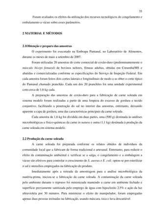 35
Foram avaliados os efeitos da utilização dos recursos tecnológicos do congelamento e
embalamento a vácuo sobre esses parâmetros.
2 MATERIAL E MÉTODOS
2.1Obtenção e preparo das amostras
O experimento foi executado na Embrapa Pantanal, no Laboratório de Alimentos,
durante os meses de maio a setembro de 2007.
Foram utilizadas 20 amostras do corte comercial de coxão-duro (predominantemente o
músculo bíceps femural) de bovinos nelores, fêmeas adultas, obtidas em Corumbá/MS e
abatidas e comercializadas conforme as especificações do Serviço de Inspeção Federal. Em
cada amostra foram feitos dois cortes laterais e longitudinais de modo a se obter o corte típico
do Pantanal chamado pranchão. Cada um dos 20 pranchões foi uma unidade experimental
com cerca de 1,6 kg cada.
A preparação das amostras de coxão-duro para a fabricação de carne soleada em
sistema modelo foram realizadas a partir de uma limpeza do excesso de gordura e tecido
conjuntivo, facilitando a penetração do sal no interior das amostras, entretanto, deixando
aparente a capa de gordura, uma das características principais da carne soleada.
Cada amostra de 1,6 kg foi dividida em duas partes, uma (500 g) destinada às análises
microbiológicas e físico-químicas da carne in natura e outra (1,1 kg) destinada à produção da
carne soleada em sistema modelo.
2.2 Produção da carne soleada
A carne soleada foi preparada conforme os relatos obtidos de indivíduos da
comunidade local que a fabricam de forma tradicional e artesanal. Entretanto, para reduzir o
efeito da contaminação ambiental e verificar se a salga, o congelamento e a embalagem a
vácuo são efetivos para controlar o crescimento de S. aureus e E. coli, optou-se por esterilizar
o sal e utensílios empregados na fabricação do produto.
Imediatamente após a retirada da amostragem para a análise microbiológica da
matéria-prima, iniciou-se a fabricação da carne soleada. A contaminação da carne soleada
pelo ambiente durante o repouso foi minimizada mantendo a carne em ambiente fechado e
superfície previamente sanitizada pelo emprego de água com hipoclorito 2,5% e ação da luz
ultravioleta por 30 minutos. Para minimizar o efeito do manipulador, foram empregadas
apenas duas pessoas treinadas na fabricação, usando máscara, toca e luva descartável.
 