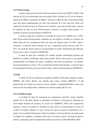 37
2.3.3 Perdas de água
A perda de água por pressão foi realizada conforme descrito por SOUZA (2006). Cada
amostra de 0,5 g foi posicionada entre dois papéis filtros circulares de 5,5 cm de diâmetro,
espessura de 200µm e gramatura de 80g/m². Amostras e papéis de filtro foram posicionados
entre duas placas quadrangulares de vidro com espessura de 8 mm cada uma. Sobre este
sistema foi colocado um peso de 10 kg por cinco minutos. A pressão exercida sobre a amostra
foi uniforme em toda sua área. Posteriormente a amostra e os papéis foram pesados e os
resultados expressos em porcentagem (ANEXO II).
A perda de água por cozimento foi realizada de acordo com CASON et al.; (1997),
onde 70g de amostra foram pesadas, embaladas em saco plástico e levadas ao cozimento em
banho-maria até que a temperatura interna de cada uma atingisse entre 75 a 80°C. Após o
cozimento, as amostras foram resfriadas até que a temperatura interna estivesse entre 25 e
30°C. Os resultados foram expressos em porcentagem de perda, determinada pela diferença
de peso antes e após o cozimento (ANEXO III).
A perda de água por exsudação foi avaliada segundo metodologia proposta por
OLIVO et al.,(2001), modificada, onde foram pesados 70g de cada amostra e, em seguida,
acondicionadas em bandejas de isopor e recobertas com filme de polietileno. As amostras
foram armazenadas por 3 dias a 4 0
C e ao final deste período foram pesadas. A perda de água
foi estimada pela diferença dos pesos inicial e final e expressa em porcentagem (ANEXO IV).
2.3.4 pH
A leitura do pH foi realizada em aparelho medidor de pH (marca Digimed, modelo
DMPH/2, São Paulo, Brasil) com eletrodo para carnes (modelo DME/CF1). O pH
intramuscular foi avaliado nas carnes in natura, soleada e congelada/embalada a vácuo com
leitura através de medição direta, calibrado com soluções tampão pH 7,0 e 4,0.
2.3.5 Atividade de água
A atividade de água foi mensurada em equipamento específico (marca Aqualab,
modelo CX 2, São Paulo, Brasil) no laboratório de Ciência e Tecnologia de Alimentos da
Universidade Estadual de Londrina, de acordo com NOREÑA (1986). Este equipamento
emprega a técnica de medida de atividade de água através da determinação do ponto de
orvalho em espelho resfriado, ou seja, a pressão de vapor da amostra é equilibrada com o
espaço vazio da câmara fechada que contém um espelho e resulta na detecção da condensação
no espelho. No equilíbrio, a umidade relativa do ar na câmara é igual à atividade de água na
amostra, computada a partir da temperatura medida do ponto de orvalho (BRASEQ, 2005).
 