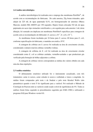 38
2.4 Análise microbiológica
A análise microbiológica foi realizada com o emprego das membranas Petrifilm®
, de
acordo com as recomendações do fabricante. De cada amostra, 25g foram triturados, após
adição de 225 mL de água peptonada 0,1%, em homogeneizador de amostras (Marca
Marconi, modelo MA 440/CF) por 150 segundos. Depois foram colocadas 9,0 mL de água
peptonada em sacos tipo stomacher esterilizados e, em seguida para cada amostra 1 mL desta
diluição, foi semeado em duplicata em membranas Petrifilm® específicas para contagem de
acordo com as recomendações do fabricante ( S. aureus a 10 -3
, E. coli a 10 -1
).
As membranas foram incubadas por 24 horas para S. aureus 48 horas para E. coli,
conforme especificações do fabricante, e mantidas em estufa a 35°C.
A contagem de colônias em S. aureus foi realizada na área de crescimento circular,
considerando o número total de colônias vermelho-violetas.
A contagem de colônias de E. coli foi realizada na área de crescimento circular
considerando como E. coli as colônias azuladas, vermelho-azuladas e que produziram gás
verificado pela formação de bolhas adjacentes a colônia.
A contagem de colônias viáveis correspondem as médias dos valores obtidos em cada
uma das duas repetições.
2.3 Análise estatística
O delineamento estatístico utilizado foi o inteiramente casualizado, com três
tratamentos: carne in natura, carne soleada in natura e embalada a vácuo e congelada. As
médias foram comparadas pelo teste t de Student e pelo teste Kruskal Wallis (não
paramétrico) quando o teste F foi significante para a variável. Foi realizado o Método de
Correlação de Pearson entre as variáveis sendo usado o nível de significância de 5%. Todas as
análises foram feitas seguindo os procedimentos sugeridos por ZAR (1984) e utilizando o
programa SAS para Windows versão 8.0.
 