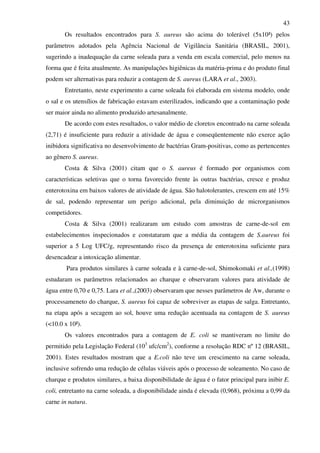 43
Os resultados encontrados para S. aureus são acima do tolerável (5x10³) pelos
parâmetros adotados pela Agência Nacional de Vigilância Sanitária (BRASIL, 2001),
sugerindo a inadequação da carne soleada para a venda em escala comercial, pelo menos na
forma que é feita atualmente. As manipulações higiênicas da matéria-prima e do produto final
podem ser alternativas para reduzir a contagem de S. aureus (LARA et al., 2003).
Entretanto, neste experimento a carne soleada foi elaborada em sistema modelo, onde
o sal e os utensílios de fabricação estavam esterilizados, indicando que a contaminação pode
ser maior ainda no alimento produzido artesanalmente.
De acordo com estes resultados, o valor médio de cloretos encontrado na carne soleada
(2,71) é insuficiente para reduzir a atividade de água e conseqüentemente não exerce ação
inibidora significativa no desenvolvimento de bactérias Gram-positivas, como as pertencentes
ao gênero S. aureus.
Costa & Silva (2001) citam que o S. aureus é formado por organismos com
características seletivas que o torna favorecido frente às outras bactérias, cresce e produz
enterotoxina em baixos valores de atividade de água. São halotolerantes, crescem em até 15%
de sal, podendo representar um perigo adicional, pela diminuição de microrganismos
competidores.
Costa & Silva (2001) realizaram um estudo com amostras de carne-de-sol em
estabelecimentos inspecionados e constataram que a média da contagem de S.aureus foi
superior a 5 Log UFC/g, representando risco da presença de enterotoxina suficiente para
desencadear a intoxicação alimentar.
Para produtos similares à carne soleada e à carne-de-sol, Shimokomaki et al.,(1998)
estudaram os parâmetros relacionados ao charque e observaram valores para atividade de
água entre 0,70 e 0,75. Lara et al.,(2003) observaram que nesses parâmetros de Aw, durante o
processameneto do charque, S. aureus foi capaz de sobreviver as etapas de salga. Entretanto,
na etapa após a secagem ao sol, houve uma redução acentuada na contagem de S. aureus
(<10.0 x 10²).
Os valores encontrados para a contagem de E. coli se mantiveram no limite do
permitido pela Legislação Federal (103
ufc/cm2
), conforme a resolução RDC nº 12 (BRASIL,
2001). Estes resultados mostram que a E.coli não teve um crescimento na carne soleada,
inclusive sofrendo uma redução de células viáveis após o processo de soleamento. No caso de
charque e produtos similares, a baixa disponibilidade de água é o fator principal para inibir E.
coli, entretanto na carne soleada, a disponibilidade ainda é elevada (0,968), próxima a 0,99 da
carne in natura.
 