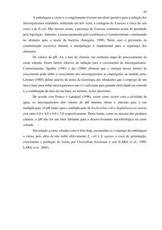 44
A embalagem a vácuo e o congelamento tiveram um efeito positivo para a redução dos
microrganismos estudados, reduzindo em três vezes a contagem de S.aureus e cerca de seis
vezes a de E.coli. Mas mesmo assim, a presença de S.aureus continuou acima do permitido
pela legislação. Ademais, a toxina produzida pelo estafilococo é termoresistente, continuando
no alimento após a morte da bactéria (Senigalia, 1999). Neste caso a prevenção da
contaminação excessiva durante a manipulação é fundamental para a segurança dos
alimentos.
Os valores de pH, Aw e teor de cloretos, em nenhuma etapa do processamento da
carne soleada, foram fatores efetivos de inibição para o crescimento de microrganismos.
Contrariamente, Sperber (1983) e Jay (2000) afirmam que a sinergia desses fatores de
crescimento pode inibir o crescimento dos microrganismos se empregados na medida certa.
Leistner (1985) define através da teoria da tecnologia dos obstáculos que o emprego de um
único fator para inibir microrganismos não é o suficiente para garantir efetividade no controle
e, a combinação de mais de um fator, no mínimo, se faz necessário.
De acordo com Franco e Landgraf (1996), assim como ocorre com a atividade de
água, os microrganismos têm valores de pH mínimo, ótimo e máximo para a sua
multiplicação. O pH ótimo para a multiplicação de Escherichia coli e Staphylococcus aureus
está entre 6,0 e 8,0 e 6,0 e 7,0 respectivamente. Desta forma, como na maioria dos produtos
cárneos, o pH não foi um fator limitante para o desenvolvimento microbiológico na carne
soleada.
Em relação a carne soleada como é feita hoje, recomenda-se o emprego da embalagem
a vácuo, pois além de não inibir efetivamente E. coli e S. aureus, o risco de germinação,
crescimento e produção de toxina por Clostridium botulinum é real (LARA et al., 1999;
LARA et al., 2003).
 