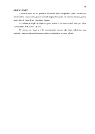 45
4.CONCLUSÕES
A carne soleada em sua produção tradicional não é um produto cárneo de umidade
intermediária, e desta forma, possui uma vida de prateleira curta, em torno de dois dias, contra
quatro dias da carne-de-sol e meses do charque.
A combinação de pH, atividade de água e teor de cloretos não foi suficiente para inibir
o crescimento de S. aureus e E. coli.
O emprego do vácuo e o do congelamento também não foram suficientes para
controlar o desenvolvimento de microrganismos patogênicos na carne soleada.
 