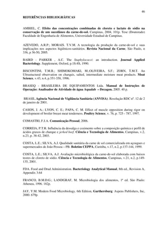 46
REFERÊNCIAS BIBLIOGRÁFICAS
AMBIEL, C. Efeito das concentrações combinadas de cloreto e lactato de sódio na
conservação de um sucedâneo da carne-de-sol. Campinas, 2004, 101p. Tese (Doutorado)
Faculdade de Engenharia de Alimentos, Universidade Estadual de Campinas.
AZEVEDO, A.R.P.; MORAIS. T.V.M. A tecnologia da produção da carne-de-sol e suas
implicações nos aspectos higiênicos-sanitários. Revista Nacional da Carne, São Paulo, n
336, p 36-50, 2005.
BAIRD - PARKER , A.C. The Staphylococci: an introduction. Journal Applied
Bacteriology. Supplement, Oxford, p.1S-8S, 1990.
BISCONTINI, T.M.B.; SHIMOKOMAKI, M.;OLIVEIRA, S.F.; ZORN, T.M.T. An
Ultrastuctural observation on charquis, salted, intermediate moisture meat products. Meat
Science, v.43, n.4, p.351-358, 1996.
BRASEQ - BRASILEIRA DE EQUIPAMENTOS Ltda. Manual de Instruções de
Operação: Analisador de Atividade de água Aqualab – Decagon. 2005. 40 p.
BRASIL.Agência Nacional de Vigilância Sanitária (ANVISA). Resolução RDC nº. 12 de 2
de janeiro de 2001.
CASON, J. A.; LYON, C. E.; PAPA, C. M. Effect of muscle opposition during rigor on
development of broiler breast meat tenderness. Poultry Science, v. 76, p. 725 - 787, 1997.
COMASTRI, F.J.A. Comunicação Pessoal, 2006.
CORREIA, P.T.R. Influência da dessalga e cozimento sobre a composição química e perfil de
ácidos graxos de charque e jerked beef. Ciência e Tecnologia de Alimentos, Campinas, v.2,
n.23, p. 38-42, 2003.
COSTA, L.E.; SILVA, A.J. Qualidade sanitária da carne de sol comercializada em açougues e
supermercados de João Pessoa – PB. Boletim CEPPA, Curitiba, v.17, n.2, p.137-144, 1999.
COSTA, L.E.; SILVA, A.J. Avaliação microbiológica da carne-de-sol elaborada com baixos
teores de cloreto de sódio. Ciência e Tecnologia de Alimentos, Campinas, v.21, n.2, p.149-
135, 2001.
FDA. Food and Drud Administration. Bacteriology Analytical Manual, 8th ed., Revision A,
Appendix 3.64
FRANCO, B.M.D.G.; LANDGRAF, M. Microbiologia dos alimentos, 1ª ed. São Paulo:
Atheneu, 1996. 182p.
JAY, Y.M. Modern Food Microbiology. 6th Edition, Garthersburg: Aspens Publishers, Inc,
2000. 679p.
 