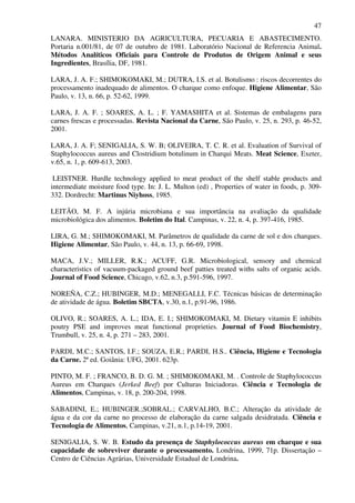 47
LANARA. MINISTERIO DA AGRICULTURA, PECUARIA E ABASTECIMENTO.
Portaria n.001/81, de 07 de outubro de 1981. Laboratório Nacional de Referencia Animal.
Métodos Analíticos Oficiais para Controle de Produtos de Origem Animal e seus
Ingredientes, Brasília, DF, 1981.
LARA, J. A. F.; SHIMOKOMAKI, M.; DUTRA, I.S. et al. Botulismo : riscos decorrentes do
processamento inadequado de alimentos. O charque como enfoque. Higiene Alimentar, São
Paulo, v. 13, n. 66, p. 52-62, 1999.
LARA, J. A. F. ; SOARES, A. L. ; F. YAMASHITA et al. Sistemas de embalagens para
carnes frescas e processadas. Revista Nacional da Carne, São Paulo, v. 25, n. 293, p. 46-52,
2001.
LARA, J. A. F; SENIGALIA, S. W. B; OLIVEIRA, T. C. R. et al. Evaluation of Survival of
Staphylococcus aureus and Clostridium botulinum in Charqui Meats. Meat Science, Exeter,
v.65, n. 1, p. 609-613, 2003.
LEISTNER. Hurdle technology applied to meat product of the shelf stable products and
intermediate moisture food type. In: J. L. Multon (ed) , Properties of water in foods, p. 309-
332. Dordrecht: Martinus Niyhoss, 1985.
LEITÃO, M. F. A injúria microbiana e sua importância na avaliação da qualidade
microbiológica dos alimentos. Boletim do Ital. Campinas, v. 22, n. 4, p. 397-416, 1985.
LIRA, G. M.; SHIMOKOMAKI, M. Parâmetros de qualidade da carne de sol e dos charques.
Higiene Alimentar, São Paulo, v. 44, n. 13, p. 66-69, 1998.
MACA, J.V.; MILLER, R.K.; ACUFF, G.R. Microbiological, sensory and chemical
characteristics of vacuum-packaged ground beef patties treated withs salts of organic acids.
Journal of Food Science, Chicago, v.62, n.3, p.591-596, 1997.
NOREÑA, C.Z.; HUBINGER, M.D.; MENEGALLI, F.C. Técnicas básicas de determinação
de atividade de água. Boletim SBCTA, v.30, n.1, p.91-96, 1986.
OLIVO, R.; SOARES, A. L.; IDA, E. I.; SHIMOKOMAKI, M. Dietary vitamin E inhibits
poutry PSE and improves meat functional proprieties. Journal of Food Biochemistry,
Trumbull, v. 25, n. 4, p. 271 – 283, 2001.
PARDI, M.C.; SANTOS, I.F.; SOUZA, E.R.; PARDI, H.S.. Ciência, Higiene e Tecnologia
da Carne. 2ª ed. Goiânia: UFG, 2001. 623p.
PINTO, M. F. ; FRANCO, B. D. G. M. ; SHIMOKOMAKI, M. . Controle de Staphylococcus
Aureus em Charques (Jerked Beef) por Culturas Iniciadoras. Ciência e Tecnologia de
Alimentos, Campinas, v. 18, p. 200-204, 1998.
SABADINI, E.; HUBINGER.;SOBRAL.; CARVALHO, B.C.; Alteração da atividade de
água e da cor da carne no processo de elaboração da carne salgada desidratada. Ciência e
Tecnologia de Alimentos, Campinas, v.21, n.1, p.14-19, 2001.
SENIGALIA, S. W. B. Estudo da presença de Staphylococcus aureus em charque e sua
capacidade de sobreviver durante o processamento. Londrina, 1999, 71p. Dissertação –
Centro de Ciências Agrárias, Universidade Estadual de Londrina.
 