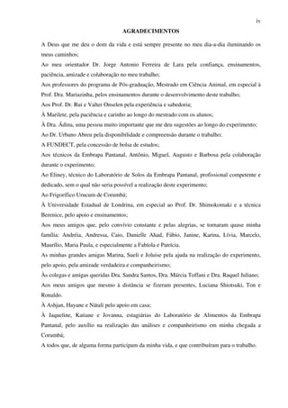 iv
AGRADECIMENTOS
A Deus que me deu o dom da vida e está sempre presente no meu dia-a-dia iluminando os
meus caminhos;
Ao meu orientador Dr. Jorge Antonio Ferreira de Lara pela confiança, ensinamentos,
paciência, amizade e colaboração no meu trabalho;
Aos professores do programa de Pós-graduação, Mestrado em Ciência Animal, em especial à
Prof. Dra. Mariazinha, pelos ensinamentos durante o desenvolvimento deste trabalho;
Aos Prof. Dr. Rui e Valter Onselen pela experiência e sabedoria;
À Marilete, pela paciência e carinho ao longo do mestrado com os alunos;
À Dra. Ádina, uma pessoa muito importante que me deu sugestões ao longo do experimento;
Ao Dr. Urbano Abreu pela disponibilidade e compreensão durante o trabalho;
A FUNDECT, pela concessão de bolsa de estudos;
Aos técnicos da Embrapa Pantanal, Antônio, Miguel, Augusto e Barbosa pela colaboração
durante o experimento;
Ao Eliney, técnico do Laboratório de Solos da Embrapa Pantanal, profissional competente e
dedicado, sem o qual não seria possível a realização deste experimento;
Ao Frigorífico Urucum de Corumbá;
À Universidade Estadual de Londrina, em especial ao Prof. Dr. Shimokomaki e a técnica
Berenice, pelo apoio e ensinamentos;
Aos meus amigos que, pelo convívio constante e pelas alegrias, se tornaram quase minha
família: Andréia, Andressa, Caio, Danielle Ahad, Fábio, Janine, Karina, Lívia, Marcelo,
Maurílio, Maria Paula, e especialmente a Fabíola e Patrícia.
As minhas grandes amigas Marina, Sueli e Joluise pela ajuda na realização do experimento,
pelo apoio, pela amizade verdadeira e companheirismo;
Às colegas e amigas queridas Dra. Sandra Santos, Dra. Márcia Toffani e Dra. Raquel Juliano;
Aos meus amigos que mesmo à distância se fizeram presentes, Luciana Shiotsuki, Ton e
Ronaldo.
À Ashjan, Hayane e Nátali pelo apoio em casa;
À Jaqueline, Katiane e Jovanna, estagiárias do Laboratório de Alimentos da Embrapa
Pantanal, pelo auxílio na realização das análises e companheirismo em minha chegada a
Corumbá;
A todos que, de alguma forma participam da minha vida, e que contribuíram para o trabalho.
 
