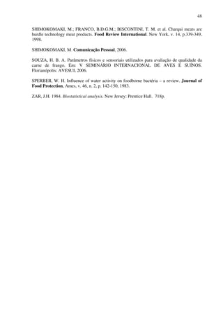 48
SHIMOKOMAKI, M.; FRANCO, B.D.G.M.; BISCONTINI, T. M. et al. Charqui meats are
hurdle technology meat products. Food Review International. New York, v. 14, p.339-349,
1998.
SHIMOKOMAKI, M. Comunicação Pessoal, 2006.
SOUZA, H. B. A. Parâmetros físicos e sensoriais utilizados para avaliação de qualidade da
carne de frango. Em: V SEMINÁRIO INTERNACIONAL DE AVES E SUÍNOS.
Florianópolis: AVESUI, 2006.
SPERBER, W. H. Influence of water activity on foodborne bactéria – a review. Journal of
Food Protection, Ames, v. 46, n. 2, p. 142-150, 1983.
ZAR, J.H. 1984. Biostatistical analysis. New Jersey: Prentice Hall. 718p.
 