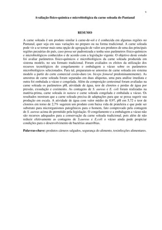 v
Avaliação físico-química e microbiológica da carne soleada do Pantanal
RESUMO
A carne soleada é um produto similar à carne-de-sol e é conhecida em algumas regiões no
Pantanal, quer seja em suas variações no preparo ou na forma tradicional. A carne soleada
pode vir a se tornar mais uma opção de agregação de valor aos produtos de uma das principais
regiões pecuárias do país, caso possa ser padronizada e tenha seus parâmetros físico-químicos
e microbiológicos conhecidos e de acordo com a legislação vigente. O objetivo deste estudo
foi avaliar parâmetros físico-químicos e microbiológicos da carne soleada produzida em
sistema modelo, no seu formato tradicional. Foram avaliados os efeitos da utilização dos
recursos tecnológicos do congelamento e embalagem a vácuo sobre os parâmetros
microbiológicos selecionados. Para tal, prepararam-se amostras de carne soleada em sistema
modelo a partir do corte comercial coxão-duro (m. biceps femural predominantemente). As
amostras de carne soleada foram separadas em duas alíquotas, uma para análise imediata e
outra foi embalada a vácuo e congelada. Além da composição centesimal foram avaliadas na
carne soleada os parâmetros pH, atividade de água, teor de cloretos e perdas de água por
pressão, exsudação e cozimento. As contagens de S. aureus e E. coli foram realizadas na
matéria-prima, carne soleada in natura e carne soleada congelada e embalada a vácuo. Os
resultados mostram que a carne soleada precisa de adaptações para que se possa sugerir sua
produção em escala. A atividade de água com valor médio de 0,97, pH em 5,72 e teor de
cloretos em torno de 2,7% sugerem um produto com baixa vida de prateleira e que pode ser
substrato para microrganismos patogênicos para o homem, fato comprovado pela contagem
de S. aureus acima do permitido pela legislação. O congelamento e a embalagem a vácuo não
são recursos adequados para a conservação da carne soleada tradicional, pois além de não
reduzir efetivamente as contagens de S.aureus e E.coli o vácuo ainda pode propiciar
condições para o desenvolvimento de bactérias anaeróbias.
Palavras-chave: produtos cárneos salgados, segurança do alimento, toxinfecções alimentares.
 