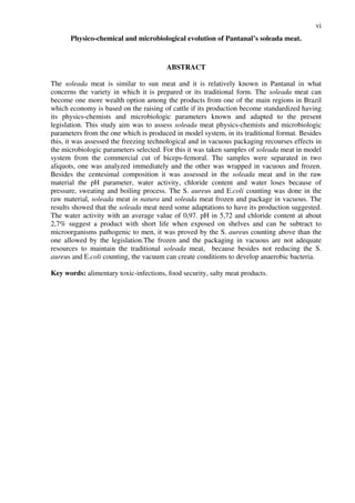 vi
Physico-chemical and microbiological evolution of Pantanal’s soleada meat.
ABSTRACT
The soleada meat is similar to sun meat and it is relatively known in Pantanal in what
concerns the variety in which it is prepared or its traditional form. The soleada meat can
become one more wealth option among the products from one of the main regions in Brazil
which economy is based on the raising of cattle if its production become standardized having
its physics-chemists and microbiologic parameters known and adapted to the present
legislation. This study aim was to assess soleada meat physics-chemists and microbiologic
parameters from the one which is produced in model system, in its traditional format. Besides
this, it was assessed the freezing technological and in vacuous packaging recourses effects in
the microbiologic parameters selected. For this it was taken samples of soleada meat in model
system from the commercial cut of biceps-femoral. The samples were separated in two
aliquots, one was analyzed immediately and the other was wrapped in vacuous and frozen.
Besides the centesimal composition it was assessed in the soleada meat and in the raw
material the pH parameter, water activity, chloride content and water loses because of
pressure, sweating and boiling process. The S. aureus and E.coli counting was done in the
raw material, soleada meat in natura and soleada meat frozen and package in vacuous. The
results showed that the soleada meat need some adaptations to have its production suggested.
The water activity with an average value of 0,97. pH in 5,72 and chloride content at about
2,7% suggest a product with short life when exposed on shelves and can be subtract to
microorganisms pathogenic to men, it was proved by the S. aureus counting above than the
one allowed by the legislation.The frozen and the packaging in vacuous are not adequate
resources to maintain the traditional soleada meat, because besides not reducing the S.
aureus and E.coli counting, the vacuum can create conditions to develop anaerobic bacteria.
Key words: alimentary toxic-infections, food security, salty meat products.
 