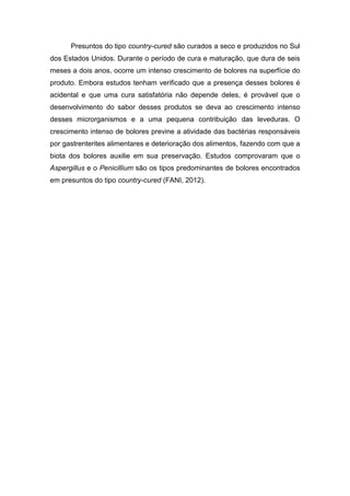 Presuntos do tipo country-cured são curados a seco e produzidos no Sul
dos Estados Unidos. Durante o período de cura e maturação, que dura de seis
meses a dois anos, ocorre um intenso crescimento de bolores na superfície do
produto. Embora estudos tenham verificado que a presença desses bolores é
acidental e que uma cura satisfatória não depende deles, é provável que o
desenvolvimento do sabor desses produtos se deva ao crescimento intenso
desses microrganismos e a uma pequena contribuição das leveduras. O
crescimento intenso de bolores previne a atividade das bactérias responsáveis
por gastrenterites alimentares e deterioração dos alimentos, fazendo com que a
biota dos bolores auxilie em sua preservação. Estudos comprovaram que o
Aspergillus e o Penicillium são os tipos predominantes de bolores encontrados
em presuntos do tipo country-cured (FANI, 2012).
 